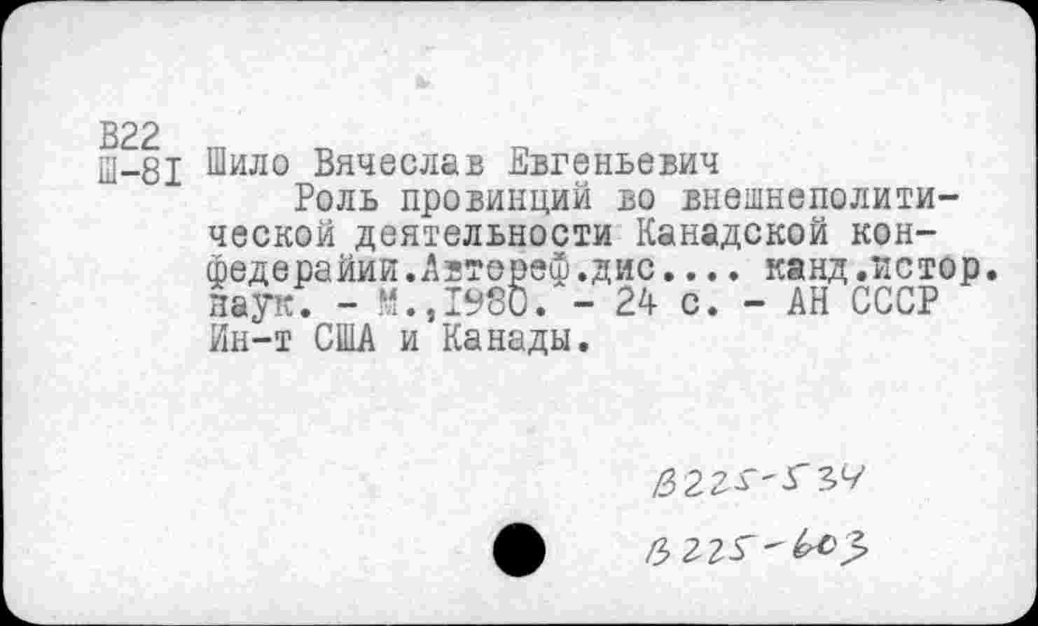 ﻿В22
Ш-81
Шило Вячеслав Евгеньевич
Роль провинций во внешнеполитической деятельности Канадской кон-федерайии.Автереф.дис.... канд.истор. наук; - Н.,1980. - 24 с. - АН СССР Ин-т США и Канады.
6